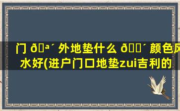 门 🪴 外地垫什么 🐴 颜色风水好(进户门口地垫zui
吉利的颜色)